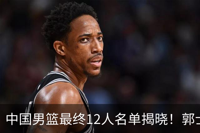 中国男篮最终12人名单揭晓！郭士强启用五锋战术，两名球员遗憾落选