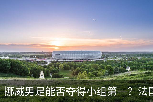 挪威男足能否夺得小组第一？法国男足在淘汰赛的专注度如何？