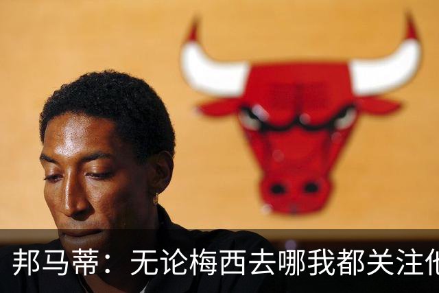 邦马蒂：无论梅西去哪我都关注他 亚马尔一上场西班牙就不一样了